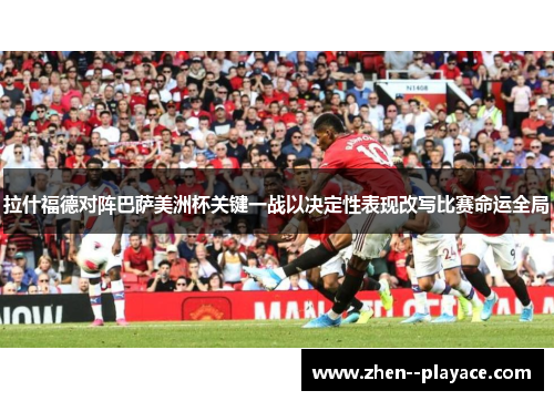 拉什福德对阵巴萨美洲杯关键一战以决定性表现改写比赛命运全局