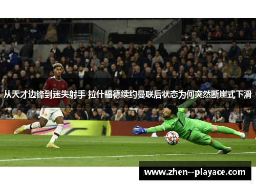 从天才边锋到迷失射手 拉什福德续约曼联后状态为何突然断崖式下滑