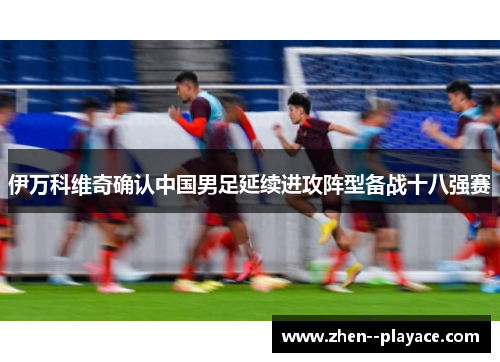 伊万科维奇确认中国男足延续进攻阵型备战十八强赛