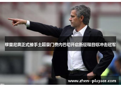 穆里尼奥正式接手土超豪门费内巴切开启新征程目标冲击冠军
