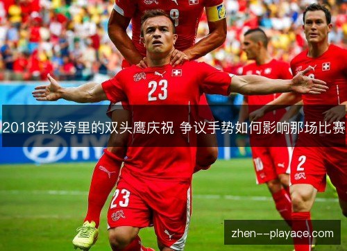 2018年沙奇里的双头鹰庆祝 争议手势如何影响那场比赛 2018年沙奇里的双头鹰庆祝 争议手势如何影响那场比赛